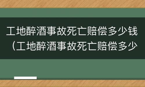 工地醉酒事故死亡赔偿多少钱（工地醉酒事故死亡赔偿多少钱一天）