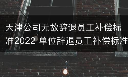 天津公司无故辞退员工补偿标准2022 单位辞退员工补偿标准2020天津