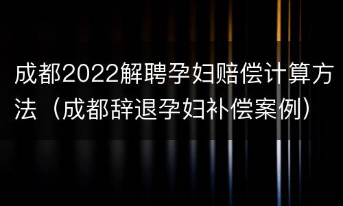 成都2022解聘孕妇赔偿计算方法（成都辞退孕妇补偿案例）