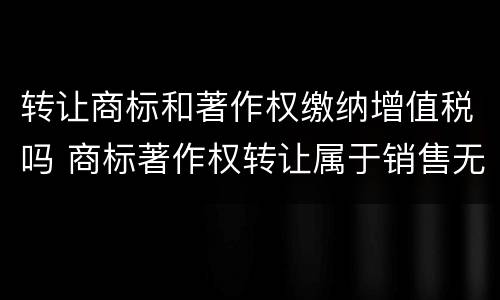 转让商标和著作权缴纳增值税吗 商标著作权转让属于销售无形资产