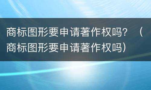 商标图形要申请著作权吗？（商标图形要申请著作权吗）