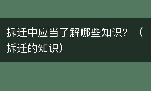 拆迁中应当了解哪些知识？（拆迁的知识）