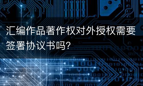 汇编作品著作权对外授权需要签署协议书吗？