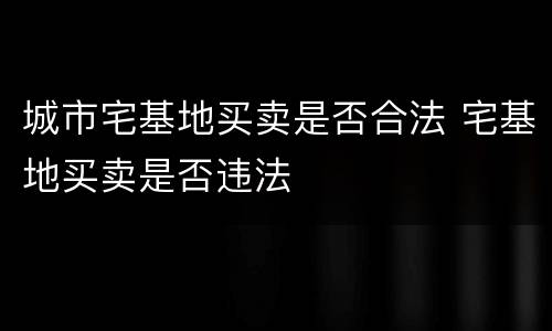 城市宅基地买卖是否合法 宅基地买卖是否违法
