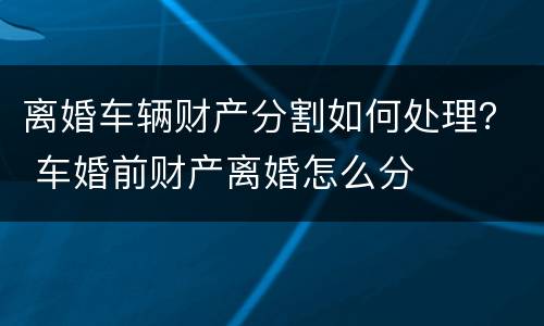 离婚车辆财产分割如何处理？ 车婚前财产离婚怎么分