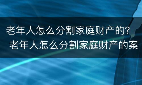 老年人怎么分割家庭财产的？ 老年人怎么分割家庭财产的案例