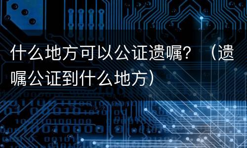 什么地方可以公证遗嘱？（遗嘱公证到什么地方）