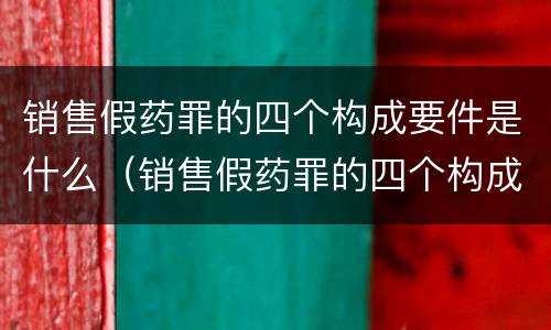 销售假药罪的四个构成要件是什么（销售假药罪的四个构成要件是什么呢）