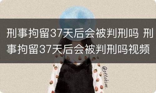 刑事拘留37天后会被判刑吗 刑事拘留37天后会被判刑吗视频