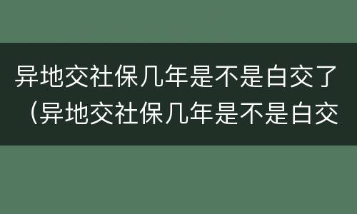 异地交社保几年是不是白交了（异地交社保几年是不是白交了,医疗卡里还有钱能用吗）