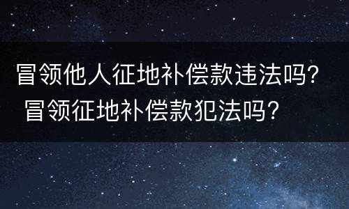 冒领他人征地补偿款违法吗？ 冒领征地补偿款犯法吗?