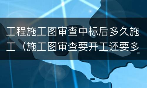 工程施工图审查中标后多久施工（施工图审查要开工还要多久）