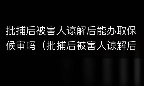 批捕后被害人谅解后能办取保候审吗（批捕后被害人谅解后能办取保候审吗要多久）