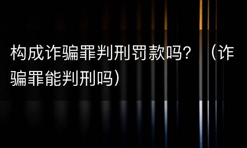 构成诈骗罪判刑罚款吗？（诈骗罪能判刑吗）