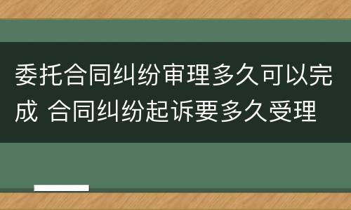 委托合同纠纷审理多久可以完成 合同纠纷起诉要多久受理