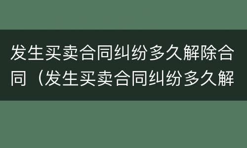 发生买卖合同纠纷多久解除合同（发生买卖合同纠纷多久解除合同效力）