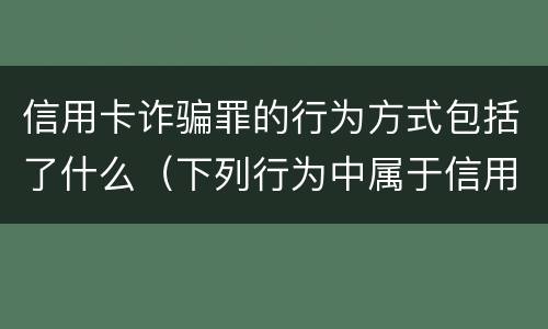 信用卡诈骗罪的行为方式包括了什么（下列行为中属于信用卡诈骗罪的有）