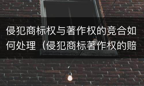 侵犯商标权与著作权的竞合如何处理（侵犯商标著作权的赔偿额计算）