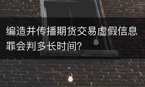 编造并传播期货交易虚假信息罪会判多长时间？