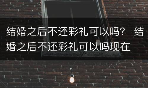 结婚之后不还彩礼可以吗？ 结婚之后不还彩礼可以吗现在