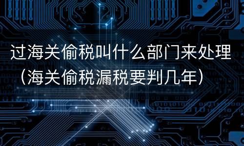 过海关偷税叫什么部门来处理（海关偷税漏税要判几年）