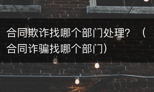 合同欺诈找哪个部门处理？（合同诈骗找哪个部门）