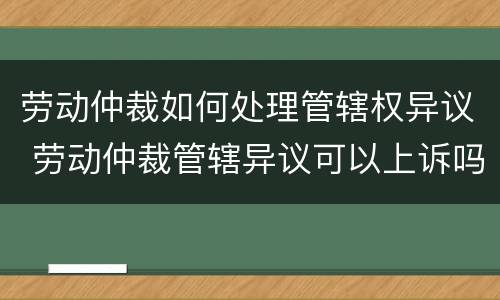 劳动仲裁如何处理管辖权异议 劳动仲裁管辖异议可以上诉吗