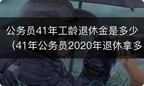 公务员41年工龄退休金是多少（41年公务员2020年退休拿多少钱）