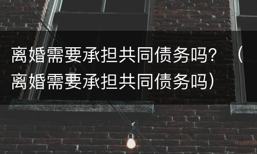 离婚需要承担共同债务吗？（离婚需要承担共同债务吗）