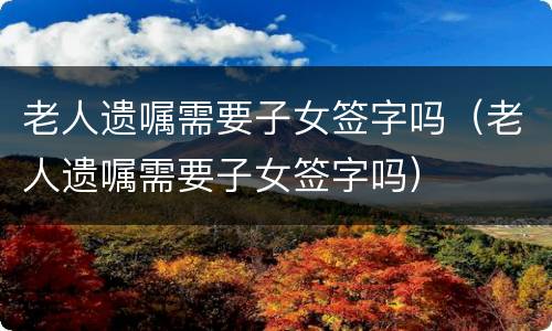 老人遗嘱需要子女签字吗（老人遗嘱需要子女签字吗）