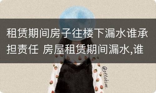 租赁期间房子往楼下漏水谁承担责任 房屋租赁期间漏水,谁负责