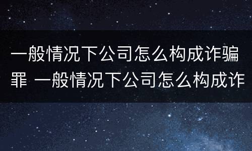 一般情况下公司怎么构成诈骗罪 一般情况下公司怎么构成诈骗罪行为