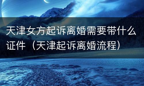 天津女方起诉离婚需要带什么证件（天津起诉离婚流程）