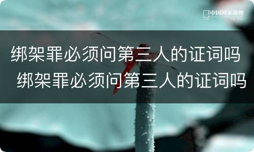 绑架罪必须问第三人的证词吗 绑架罪必须问第三人的证词吗