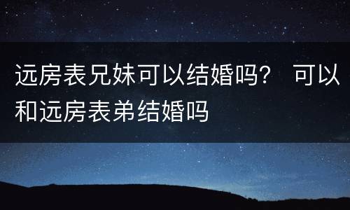 远房表兄妹可以结婚吗？ 可以和远房表弟结婚吗