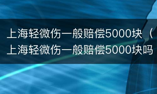 上海轻微伤一般赔偿5000块（上海轻微伤一般赔偿5000块吗）