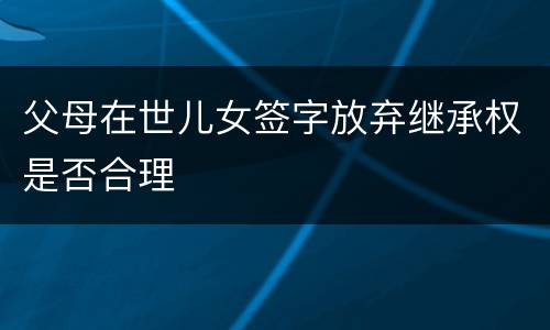 父母在世儿女签字放弃继承权是否合理