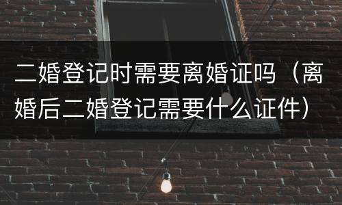 二婚登记时需要离婚证吗（离婚后二婚登记需要什么证件）