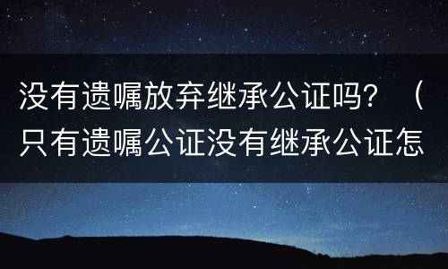 没有遗嘱放弃继承公证吗？（只有遗嘱公证没有继承公证怎么办）