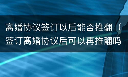 离婚协议签订以后能否推翻（签订离婚协议后可以再推翻吗）