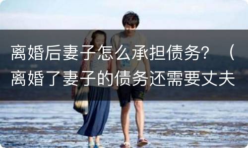 离婚后妻子怎么承担债务？（离婚了妻子的债务还需要丈夫偿还吗）