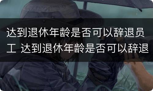 达到退休年龄是否可以辞退员工 达到退休年龄是否可以辞退员工了