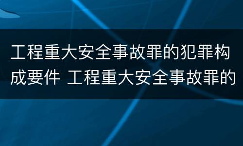 工程重大安全事故罪的犯罪构成要件 工程重大安全事故罪的犯罪构成要件是
