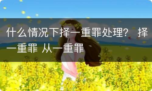 什么情况下择一重罪处理？ 择一重罪 从一重罪