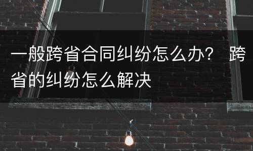一般跨省合同纠纷怎么办？ 跨省的纠纷怎么解决