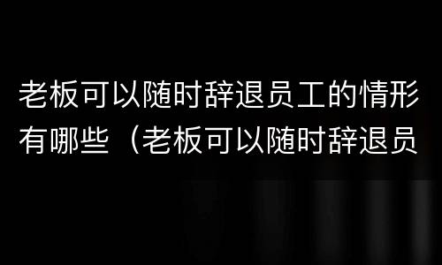 老板可以随时辞退员工的情形有哪些（老板可以随时辞退员工的情形有哪些呢）
