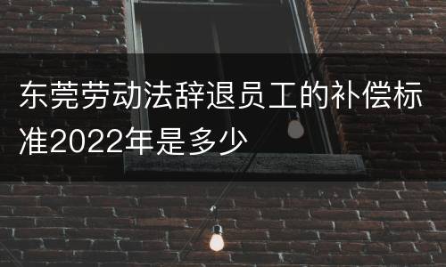 东莞劳动法辞退员工的补偿标准2022年是多少
