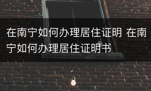 在南宁如何办理居住证明 在南宁如何办理居住证明书