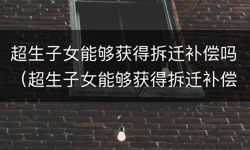超生子女能够获得拆迁补偿吗（超生子女能够获得拆迁补偿吗知乎）