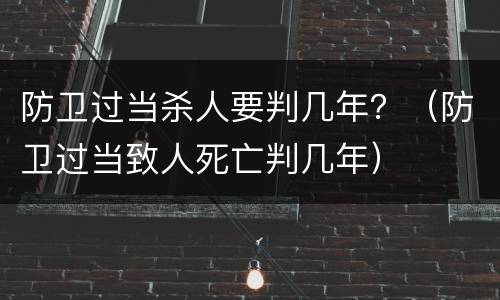 防卫过当杀人要判几年？（防卫过当致人死亡判几年）